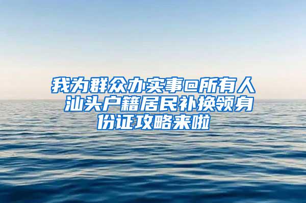 我为群众办实事@所有人 汕头户籍居民补换领身份证攻略来啦