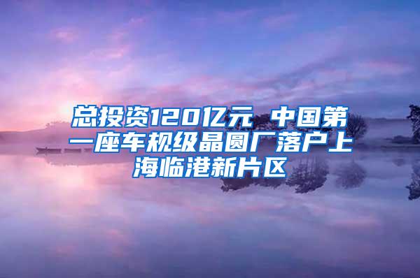 总投资120亿元 中国第一座车规级晶圆厂落户上海临港新片区