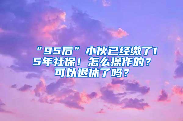 “95后”小伙已经缴了15年社保！怎么操作的？可以退休了吗？