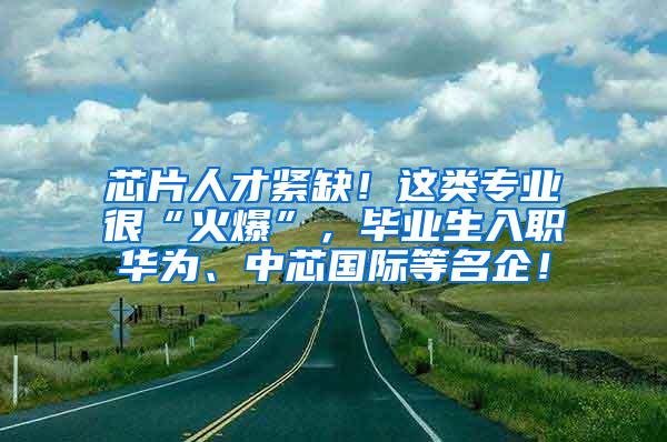 芯片人才紧缺！这类专业很“火爆”，毕业生入职华为、中芯国际等名企！