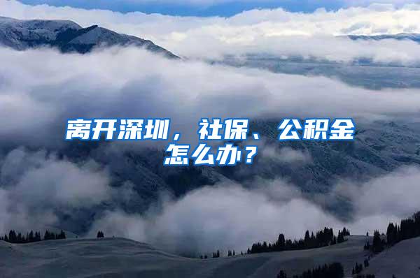 离开深圳，社保、公积金怎么办？