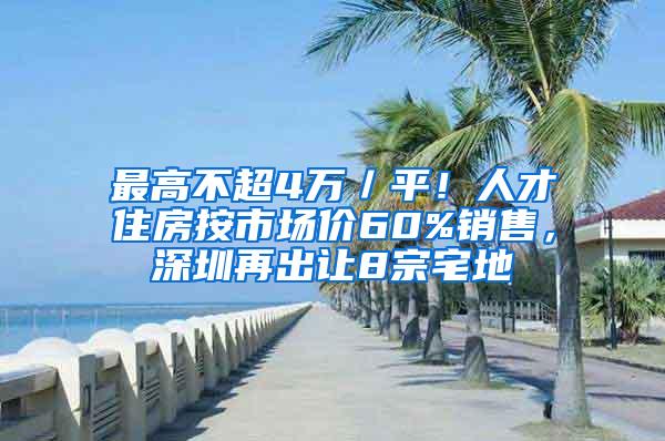 最高不超4万／平！人才住房按市场价60%销售，深圳再出让8宗宅地