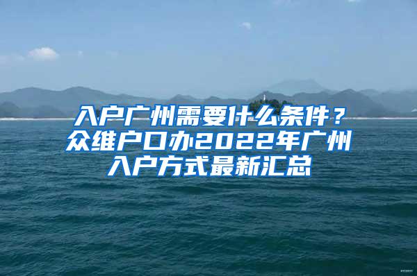 入户广州需要什么条件？众维户口办2022年广州入户方式最新汇总