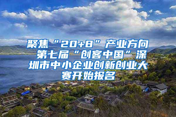 聚焦“20+8”产业方向 第七届“创客中国”深圳市中小企业创新创业大赛开始报名