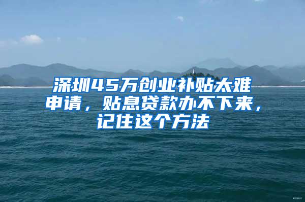 深圳45万创业补贴太难申请，贴息贷款办不下来，记住这个方法