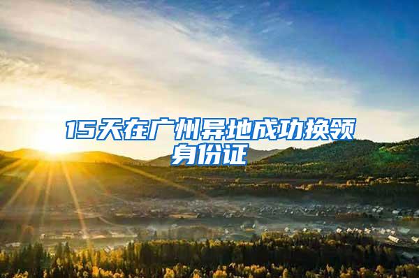 15天在广州异地成功换领身份证