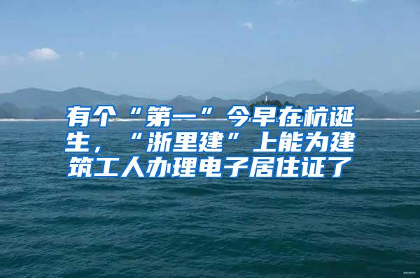 有个“第一”今早在杭诞生，“浙里建”上能为建筑工人办理电子居住证了