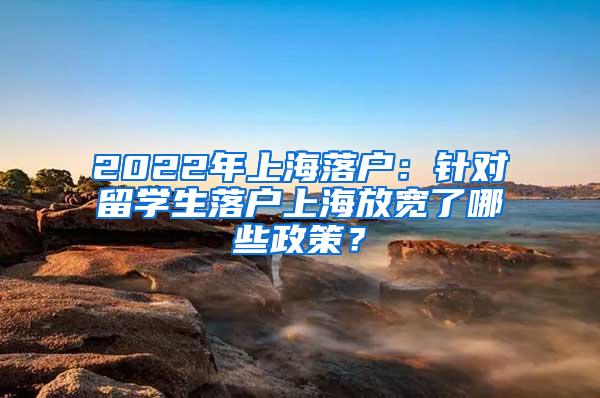 2022年上海落户：针对留学生落户上海放宽了哪些政策？