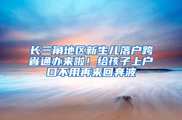 长三角地区新生儿落户跨省通办来啦！给孩子上户口不用再来回奔波