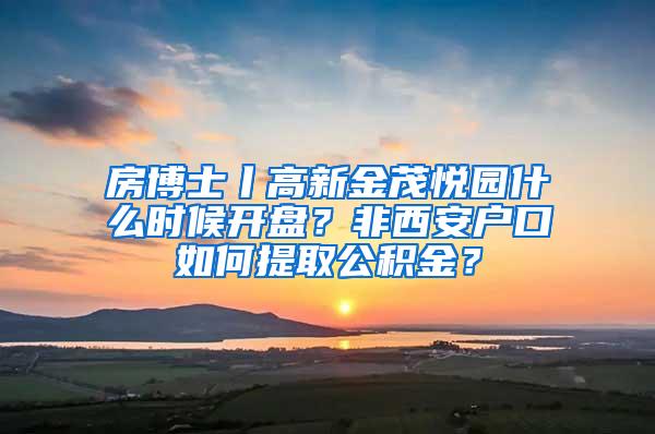 房博士丨高新金茂悦园什么时候开盘？非西安户口如何提取公积金？