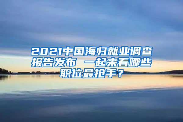 2021中国海归就业调查报告发布 一起来看哪些职位最抢手？