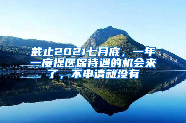 截止2021七月底，一年一度提医保待遇的机会来了，不申请就没有