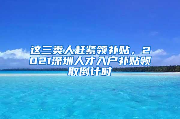 这三类人赶紧领补贴，2021深圳人才入户补贴领取倒计时