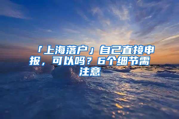 「上海落户」自己直接申报，可以吗？6个细节需注意