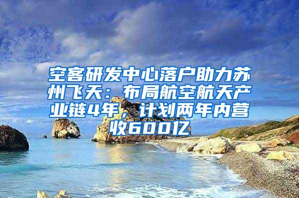 空客研发中心落户助力苏州飞天：布局航空航天产业链4年，计划两年内营收600亿