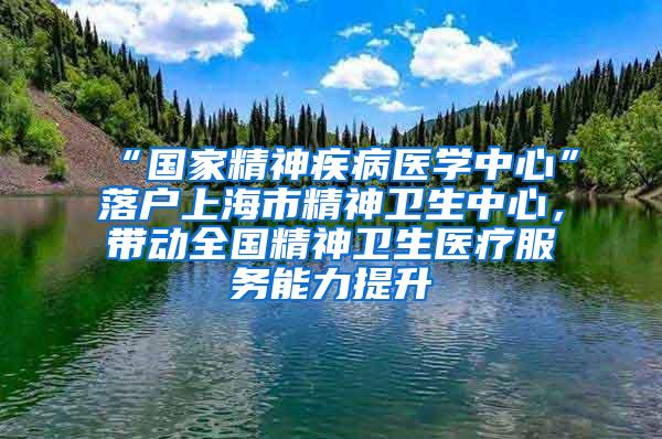 “国家精神疾病医学中心”落户上海市精神卫生中心，带动全国精神卫生医疗服务能力提升