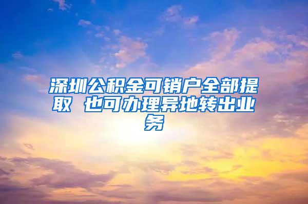 深圳公积金可销户全部提取 也可办理异地转出业务