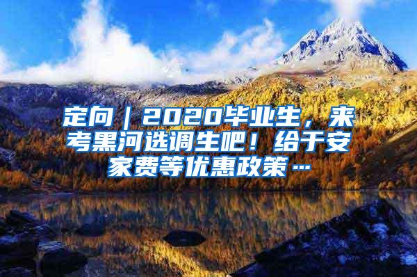 定向｜2020毕业生，来考黑河选调生吧！给于安家费等优惠政策…