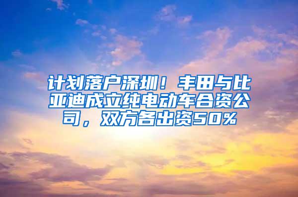 计划落户深圳！丰田与比亚迪成立纯电动车合资公司，双方各出资50%