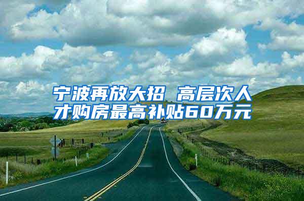 宁波再放大招 高层次人才购房最高补贴60万元