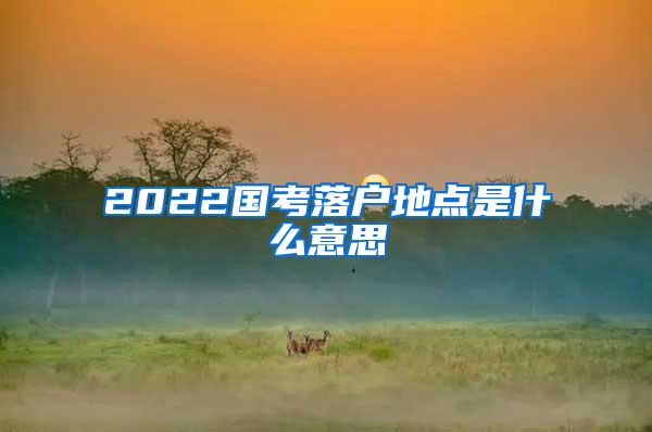 2022国考落户地点是什么意思