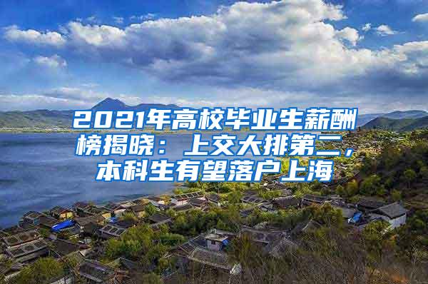 2021年高校毕业生薪酬榜揭晓：上交大排第二，本科生有望落户上海