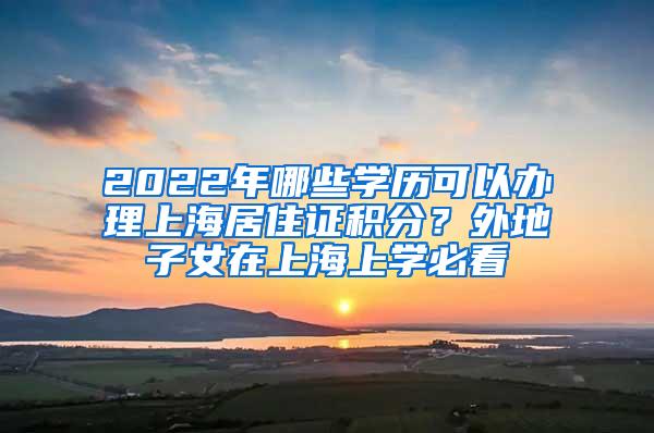 2022年哪些学历可以办理上海居住证积分？外地子女在上海上学必看