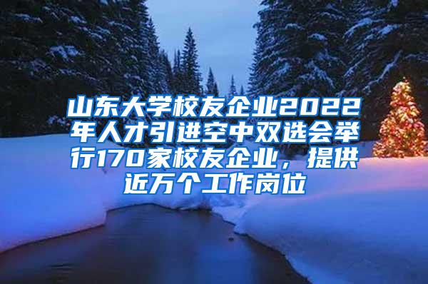 山东大学校友企业2022年人才引进空中双选会举行170家校友企业，提供近万个工作岗位