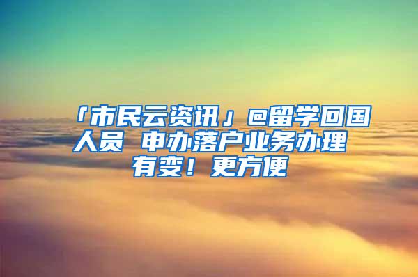 「市民云资讯」@留学回国人员 申办落户业务办理有变！更方便