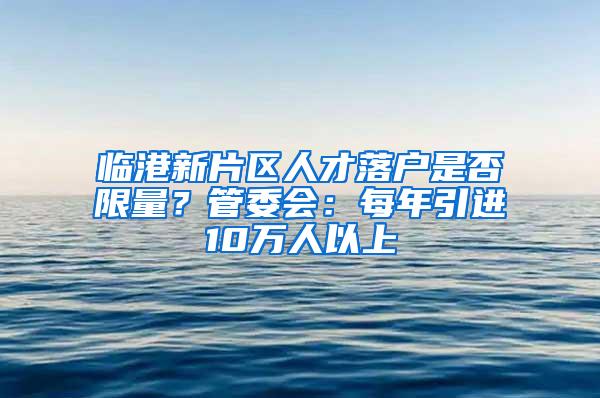 临港新片区人才落户是否限量？管委会：每年引进10万人以上