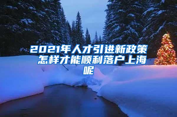 2021年人才引进新政策 怎样才能顺利落户上海呢