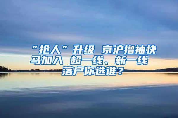 “抢人”升级 京沪撸袖快马加入 超一线、新一线 落户你选谁？