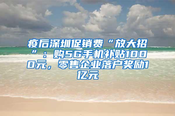 疫后深圳促销费“放大招”：购5G手机补贴1000元，零售企业落户奖励1亿元