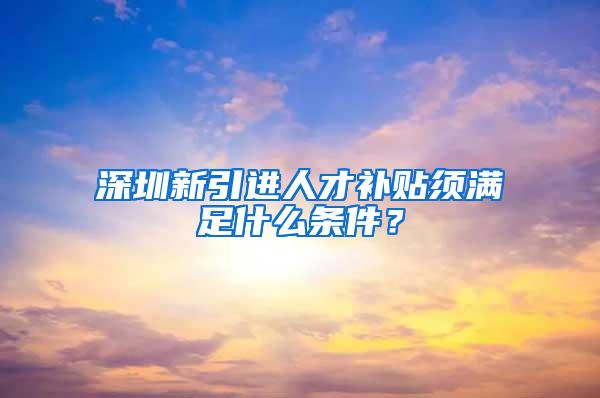 深圳新引进人才补贴须满足什么条件？