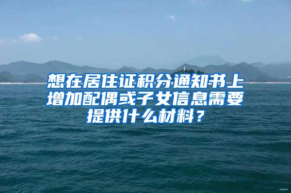 想在居住证积分通知书上增加配偶或子女信息需要提供什么材料？