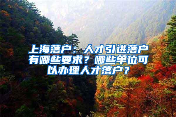 上海落户：人才引进落户有哪些要求？哪些单位可以办理人才落户？