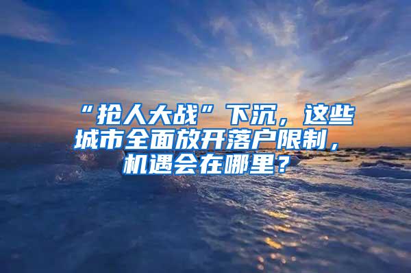 “抢人大战”下沉，这些城市全面放开落户限制，机遇会在哪里？