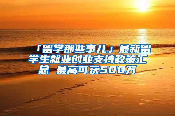 「留学那些事儿」最新留学生就业创业支持政策汇总 最高可获500万