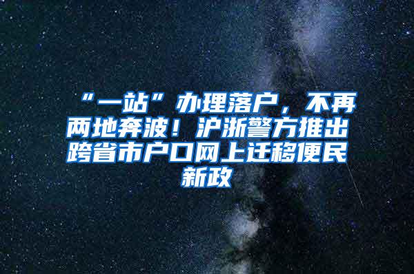 “一站”办理落户，不再两地奔波！沪浙警方推出跨省市户口网上迁移便民新政