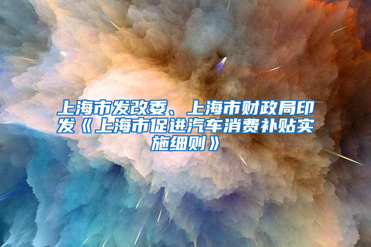 上海市发改委、上海市财政局印发《上海市促进汽车消费补贴实施细则》