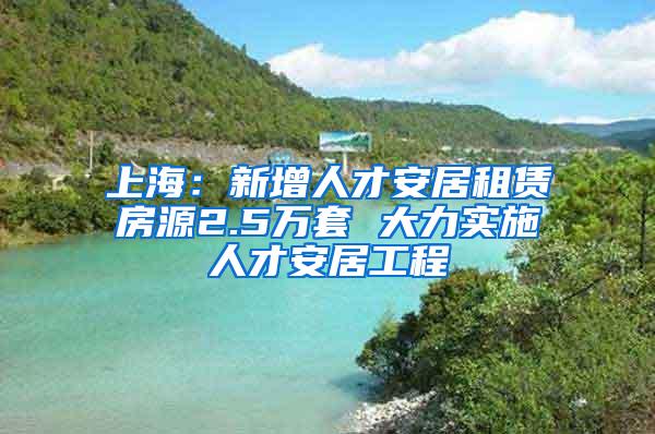 上海：新增人才安居租赁房源2.5万套 大力实施人才安居工程