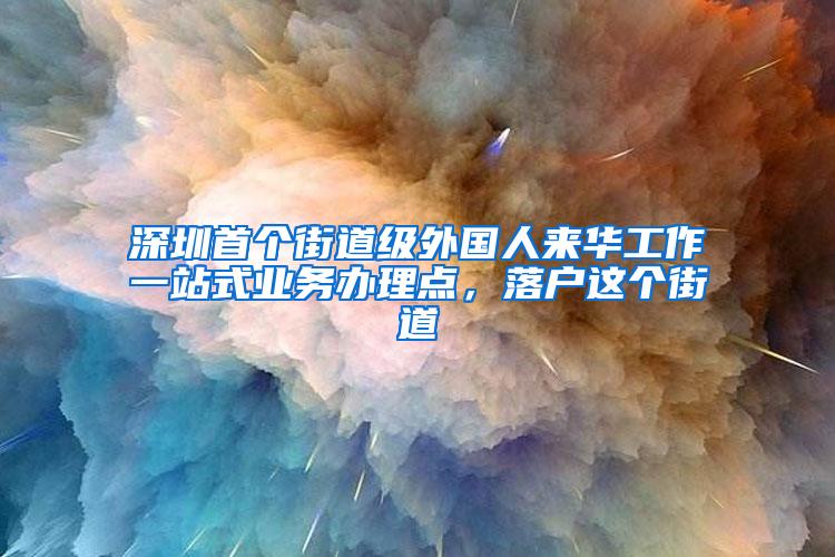 深圳首个街道级外国人来华工作一站式业务办理点，落户这个街道