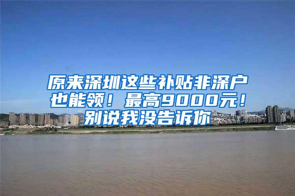 原来深圳这些补贴非深户也能领！最高9000元！别说我没告诉你