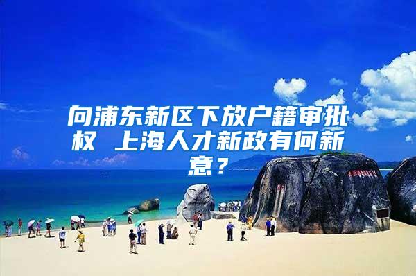 向浦东新区下放户籍审批权 上海人才新政有何新意？