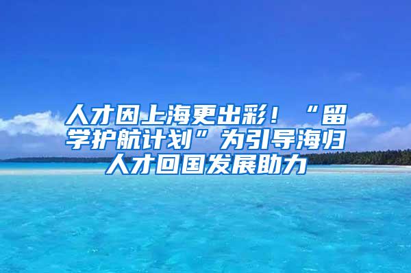 人才因上海更出彩！“留学护航计划”为引导海归人才回国发展助力