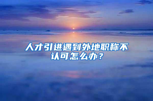 人才引进遇到外地职称不认可怎么办？