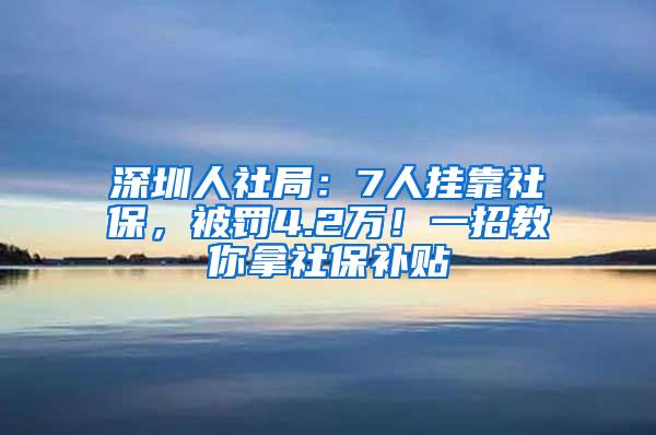 深圳人社局：7人挂靠社保，被罚4.2万！一招教你拿社保补贴