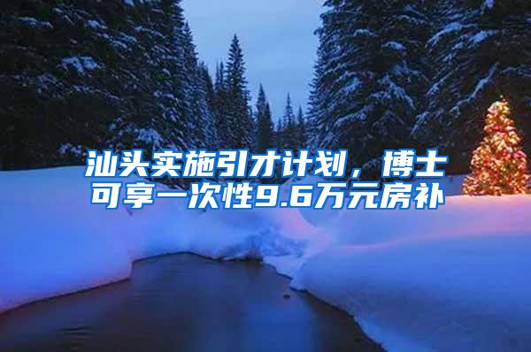 汕头实施引才计划，博士可享一次性9.6万元房补