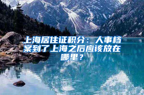 上海居住证积分：人事档案到了上海之后应该放在哪里？