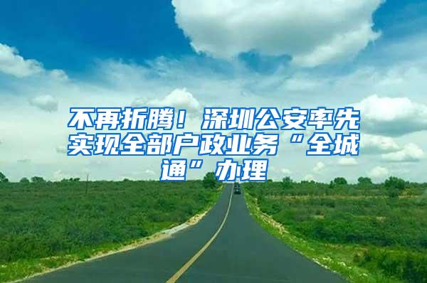 不再折腾！深圳公安率先实现全部户政业务“全城通”办理